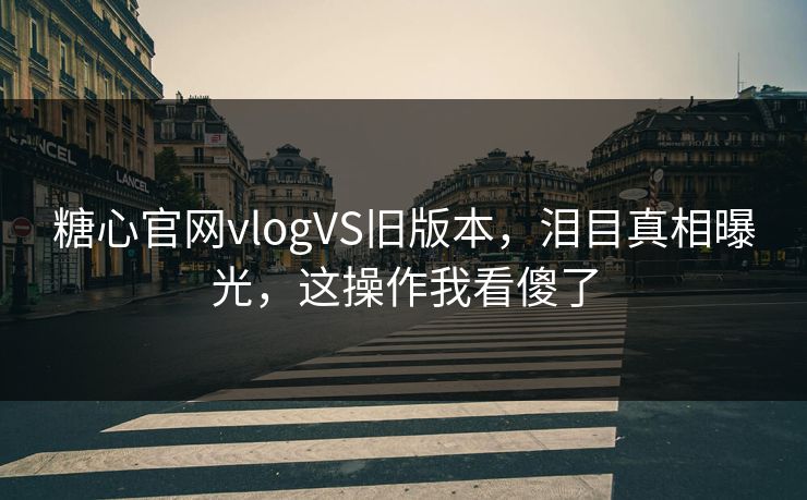 糖心官网vlogVS旧版本，泪目真相曝光，这操作我看傻了