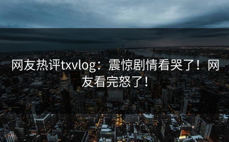 网友热评txvlog：震惊剧情看哭了！网友看完怒了！
