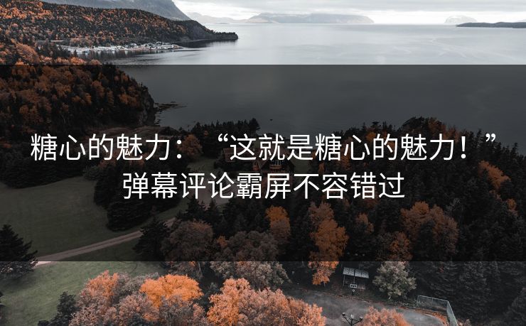 糖心的魅力：“这就是糖心的魅力！”弹幕评论霸屏不容错过