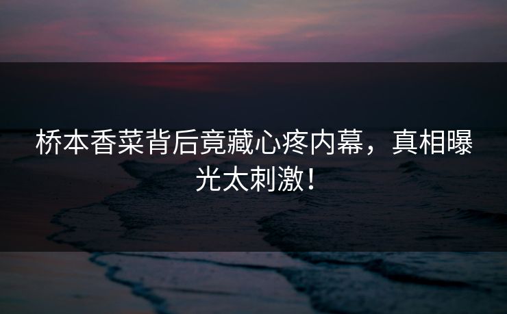桥本香菜背后竟藏心疼内幕，真相曝光太刺激！