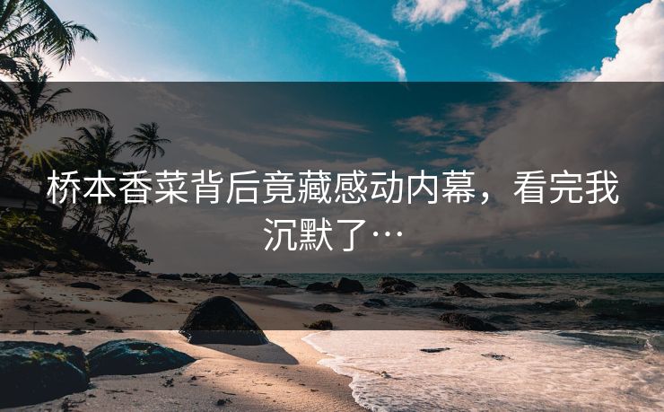 桥本香菜背后竟藏感动内幕，看完我沉默了…