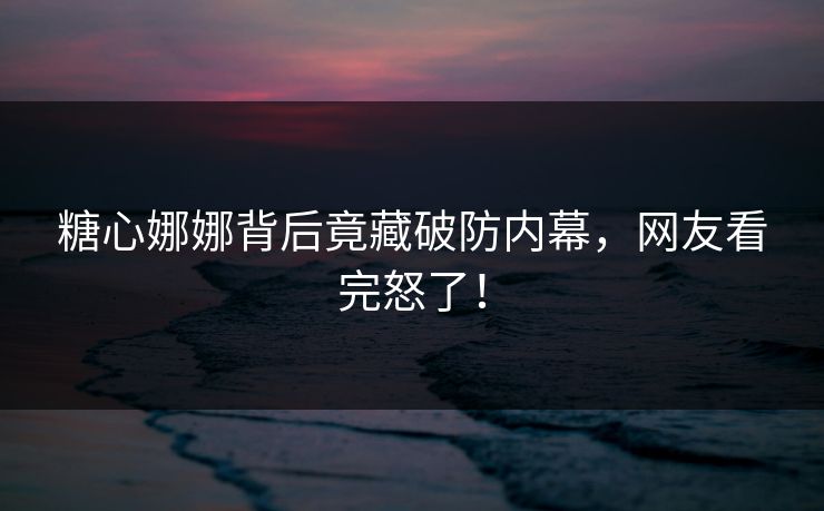 糖心娜娜背后竟藏破防内幕，网友看完怒了！