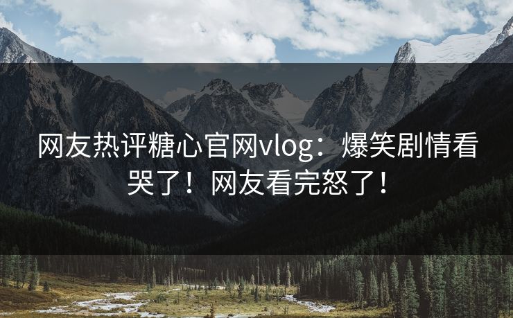 网友热评糖心官网vlog：爆笑剧情看哭了！网友看完怒了！