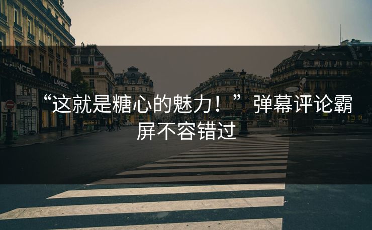 “这就是糖心的魅力！”弹幕评论霸屏不容错过