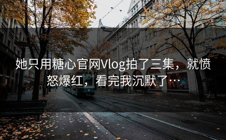 她只用糖心官网Vlog拍了三集，就愤怒爆红，看完我沉默了…