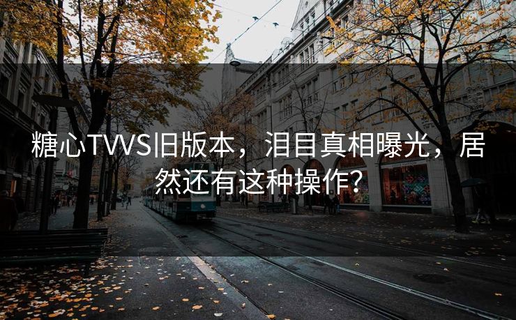 糖心TVVS旧版本，泪目真相曝光，居然还有这种操作？