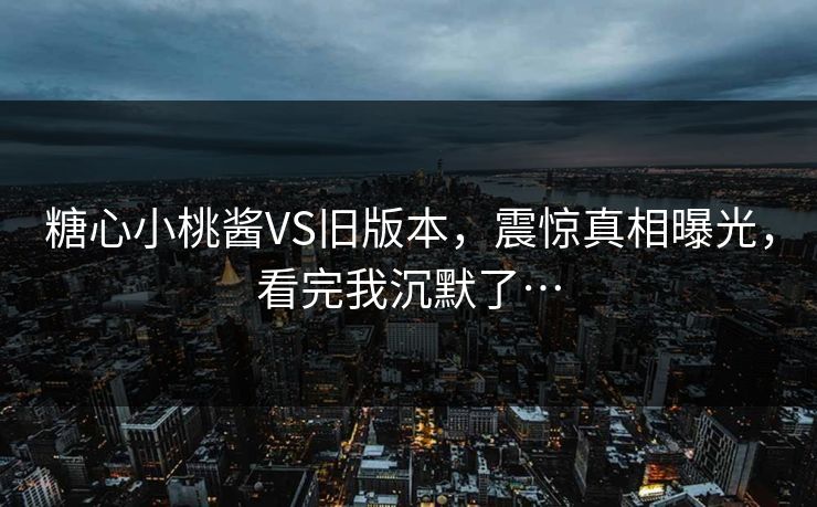 糖心小桃酱VS旧版本，震惊真相曝光，看完我沉默了…