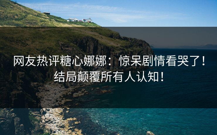 网友热评糖心娜娜：惊呆剧情看哭了！结局颠覆所有人认知！
