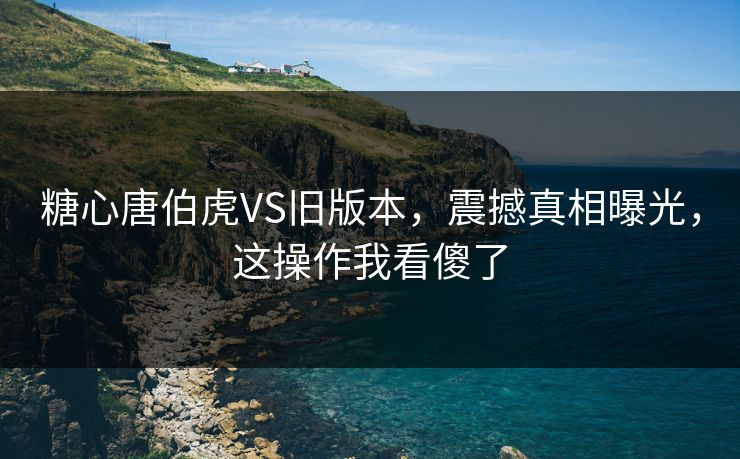 糖心唐伯虎VS旧版本，震撼真相曝光，这操作我看傻了