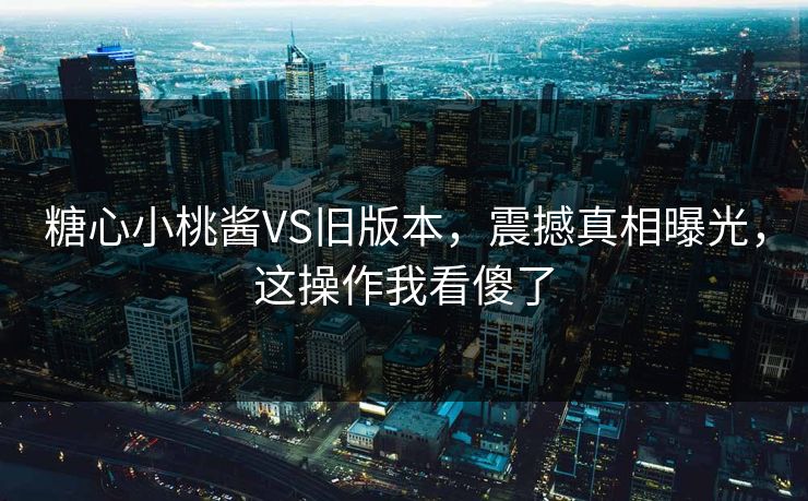 糖心小桃酱VS旧版本，震撼真相曝光，这操作我看傻了