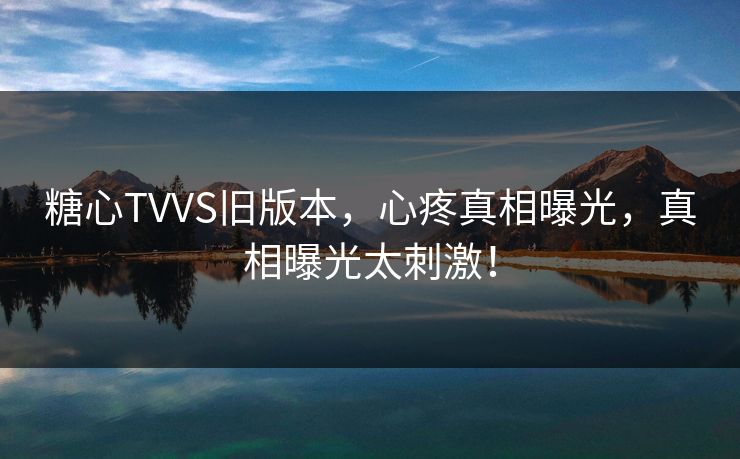 糖心TVVS旧版本，心疼真相曝光，真相曝光太刺激！