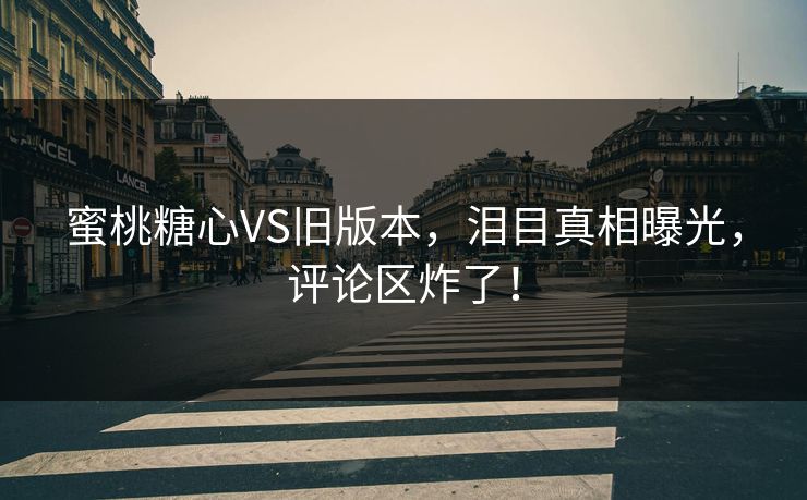 蜜桃糖心VS旧版本，泪目真相曝光，评论区炸了！