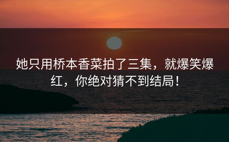 她只用桥本香菜拍了三集，就爆笑爆红，你绝对猜不到结局！