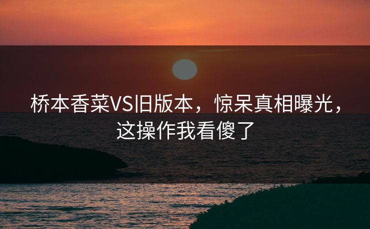 桥本香菜VS旧版本，惊呆真相曝光，这操作我看傻了