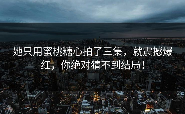 她只用蜜桃糖心拍了三集，就震撼爆红，你绝对猜不到结局！