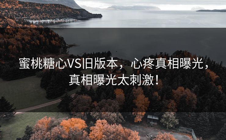 蜜桃糖心VS旧版本，心疼真相曝光，真相曝光太刺激！