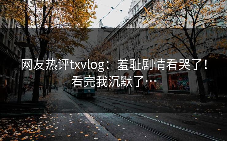 网友热评txvlog：羞耻剧情看哭了！看完我沉默了…