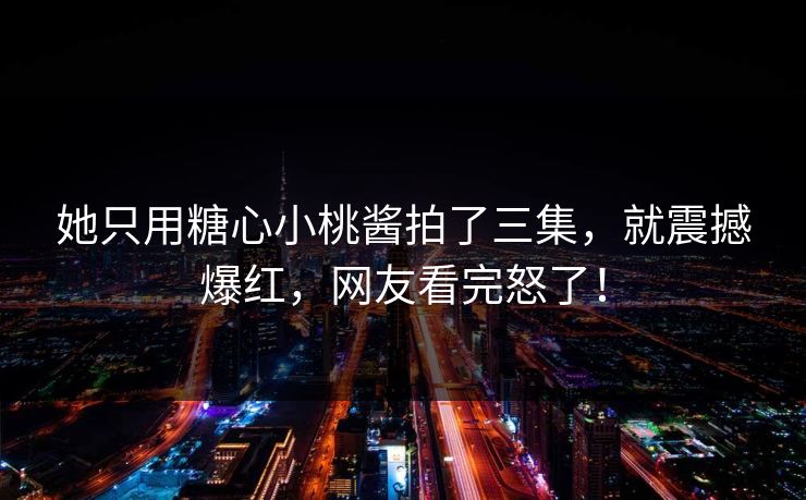 她只用糖心小桃酱拍了三集，就震撼爆红，网友看完怒了！