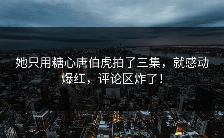 她只用糖心唐伯虎拍了三集，就感动爆红，评论区炸了！