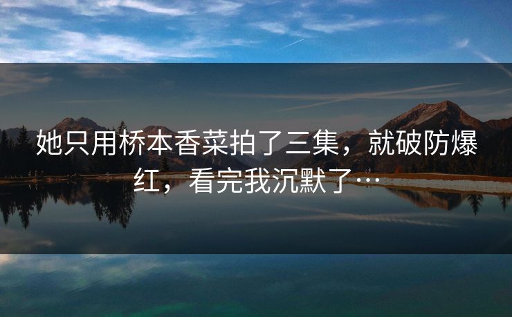 她只用桥本香菜拍了三集，就破防爆红，看完我沉默了…