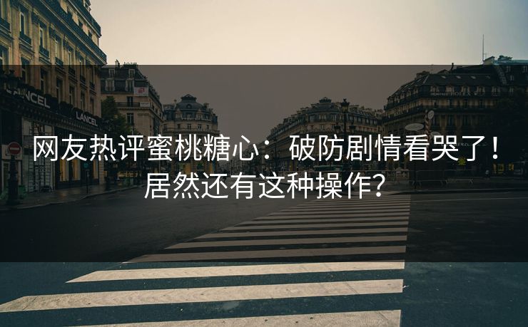 网友热评蜜桃糖心：破防剧情看哭了！居然还有这种操作？
