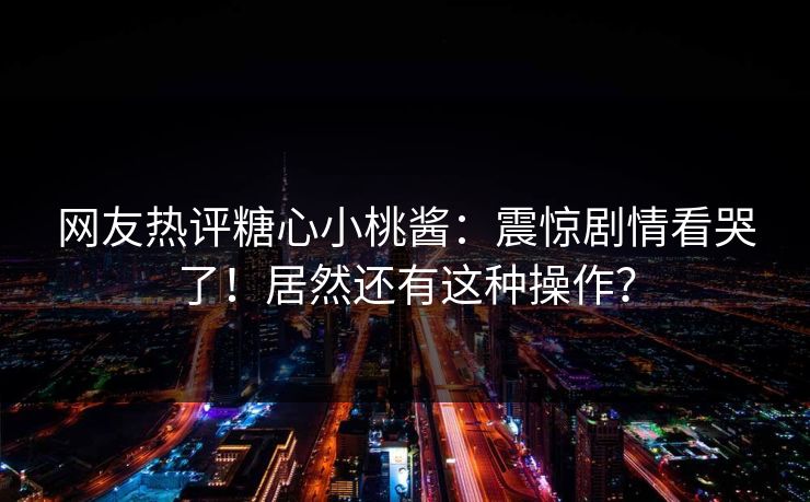 网友热评糖心小桃酱：震惊剧情看哭了！居然还有这种操作？