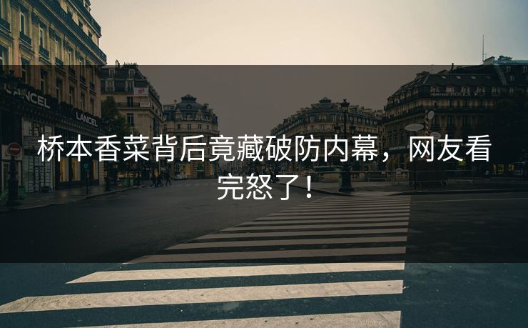 桥本香菜背后竟藏破防内幕，网友看完怒了！