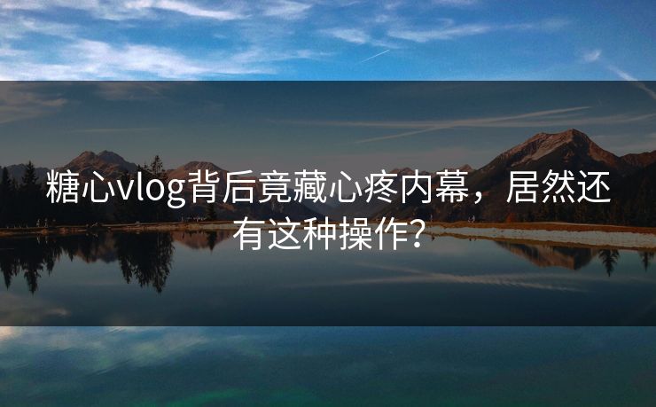 糖心vlog背后竟藏心疼内幕，居然还有这种操作？