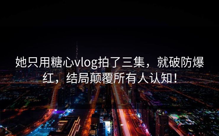 她只用糖心vlog拍了三集，就破防爆红，结局颠覆所有人认知！