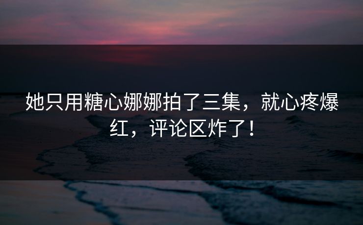 她只用糖心娜娜拍了三集，就心疼爆红，评论区炸了！