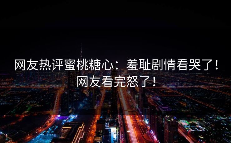 网友热评蜜桃糖心：羞耻剧情看哭了！网友看完怒了！
