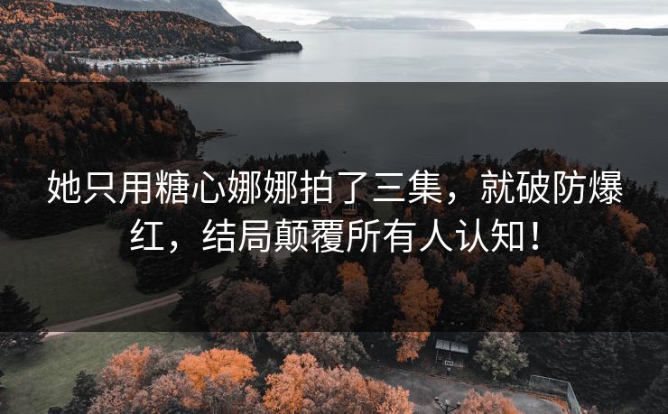 她只用糖心娜娜拍了三集，就破防爆红，结局颠覆所有人认知！