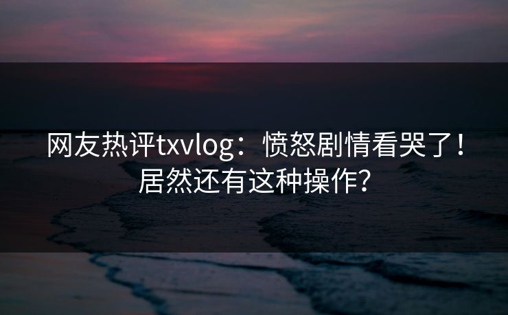 网友热评txvlog：愤怒剧情看哭了！居然还有这种操作？