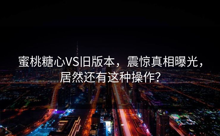 蜜桃糖心VS旧版本，震惊真相曝光，居然还有这种操作？