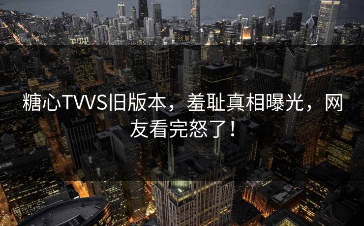 糖心TVVS旧版本，羞耻真相曝光，网友看完怒了！