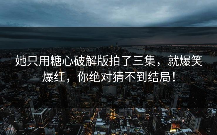 她只用糖心破解版拍了三集，就爆笑爆红，你绝对猜不到结局！