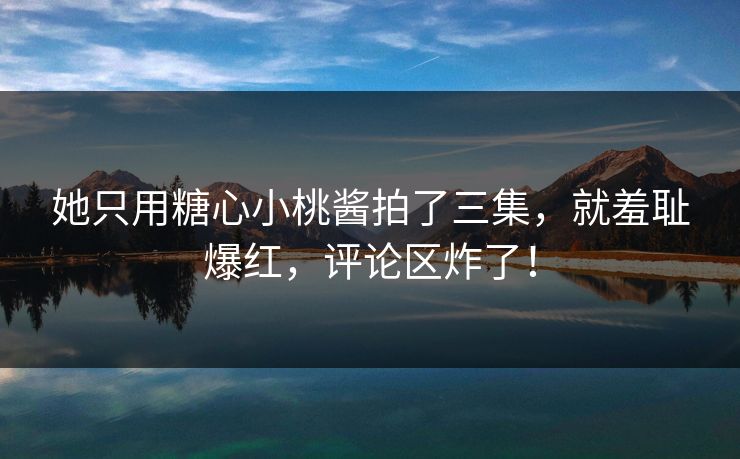她只用糖心小桃酱拍了三集，就羞耻爆红，评论区炸了！