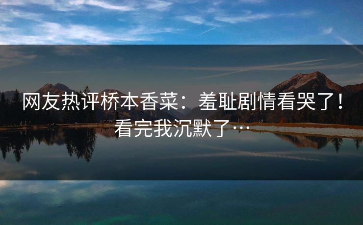 网友热评桥本香菜：羞耻剧情看哭了！看完我沉默了…