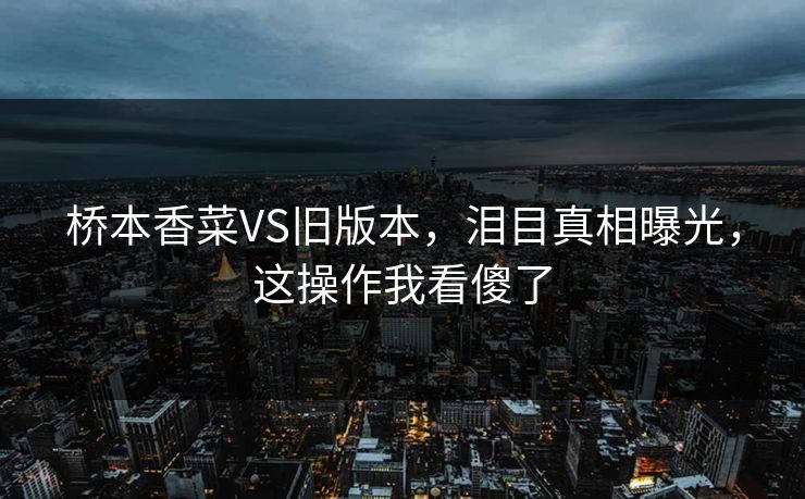 桥本香菜VS旧版本，泪目真相曝光，这操作我看傻了