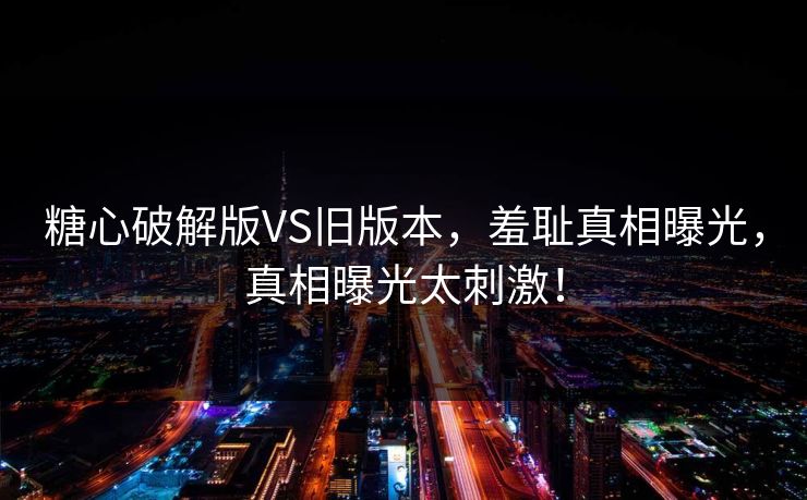 糖心破解版VS旧版本，羞耻真相曝光，真相曝光太刺激！