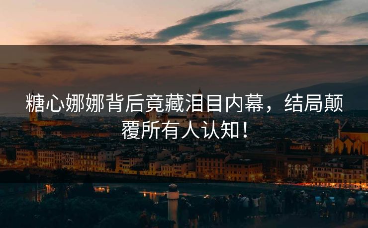 糖心娜娜背后竟藏泪目内幕，结局颠覆所有人认知！