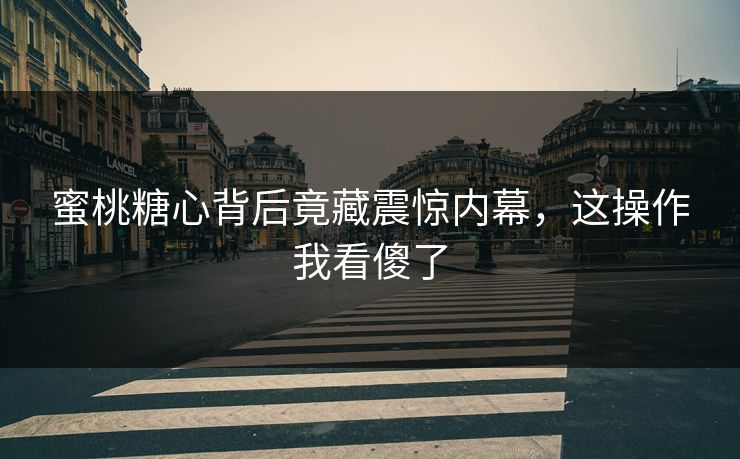 蜜桃糖心背后竟藏震惊内幕，这操作我看傻了