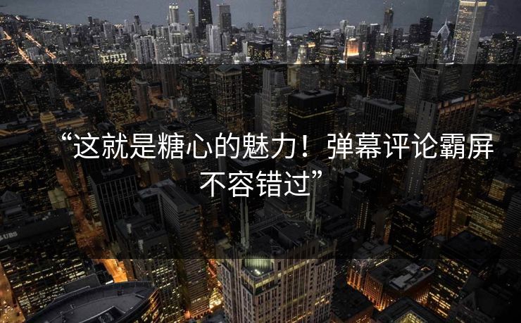 “这就是糖心的魅力！弹幕评论霸屏不容错过”