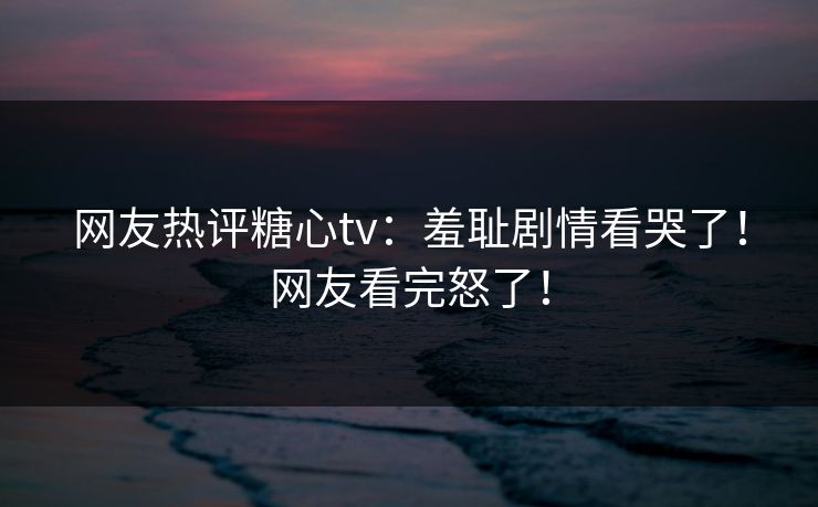 网友热评糖心tv：羞耻剧情看哭了！网友看完怒了！