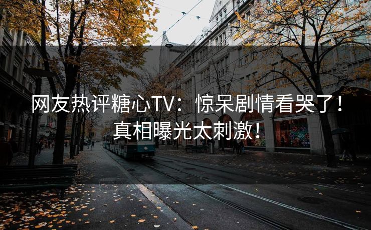 网友热评糖心TV：惊呆剧情看哭了！真相曝光太刺激！