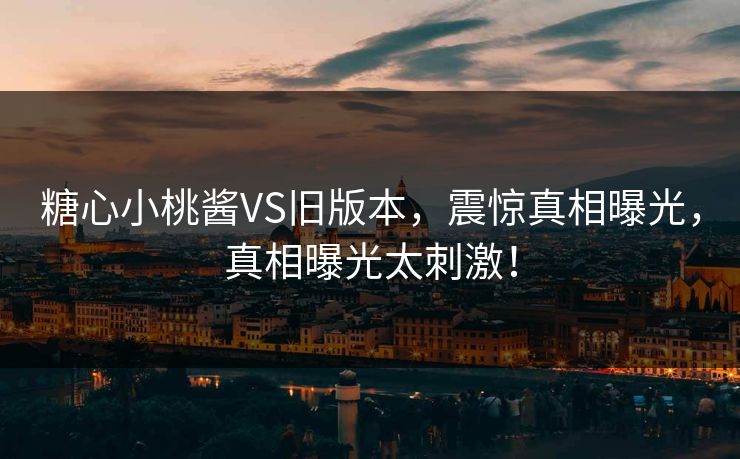 糖心小桃酱VS旧版本，震惊真相曝光，真相曝光太刺激！