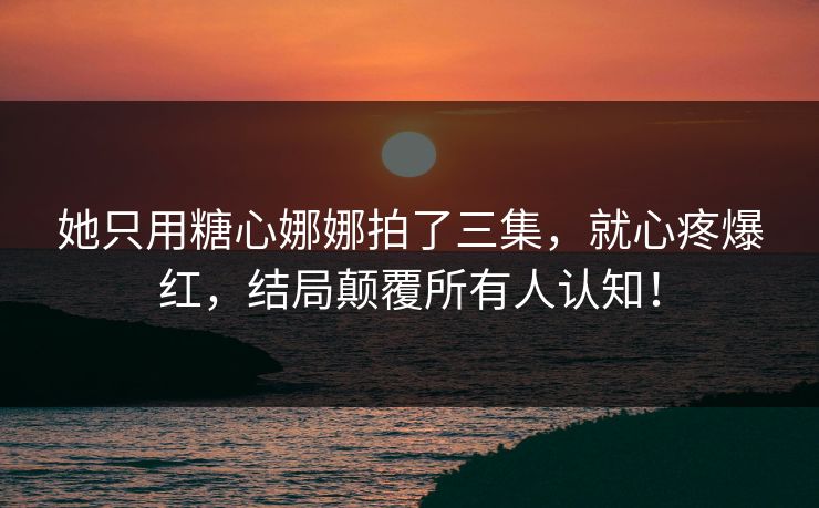 她只用糖心娜娜拍了三集，就心疼爆红，结局颠覆所有人认知！