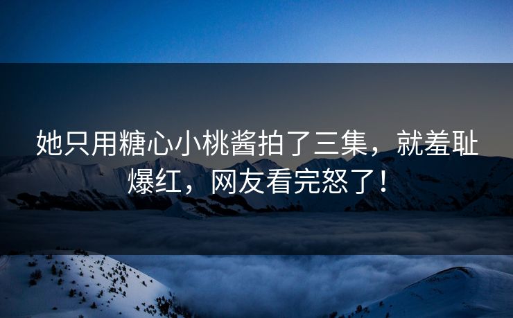 她只用糖心小桃酱拍了三集，就羞耻爆红，网友看完怒了！