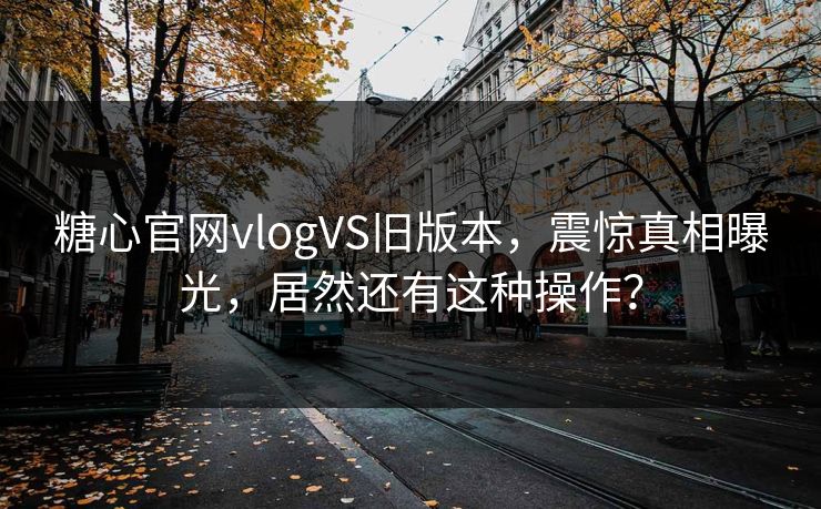 糖心官网vlogVS旧版本，震惊真相曝光，居然还有这种操作？