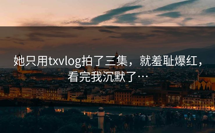 她只用txvlog拍了三集，就羞耻爆红，看完我沉默了…